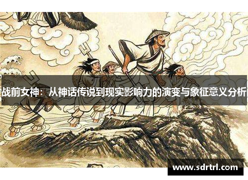 战前女神：从神话传说到现实影响力的演变与象征意义分析